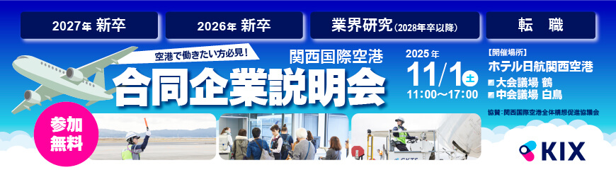 空港で働きたい方必見！関西国際空港 合同企業説明会　2025年11/1(土)11:00～17:00　【開催場所】ホテル日航関西空港「大会議場 鶴」「中会議場 白鳥」　協賛：関西国際空港全体構想促進協議会　参加無料　2027年新卒　2026年新卒　業界研究（2028年卒以降）　転職